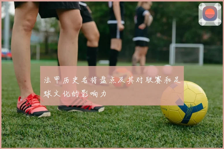 法甲历史名将盘点及其对联赛和足球文化的影响力