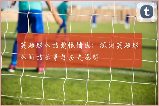 英超球队的爱恨情仇：探讨英超球队间的竞争与历史恩怨