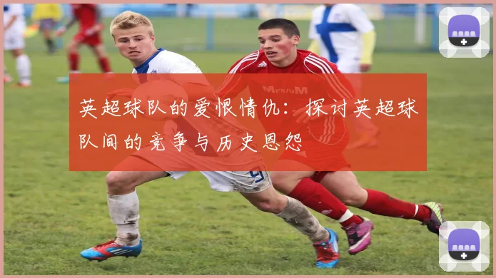 英超球队的爱恨情仇：探讨英超球队间的竞争与历史恩怨