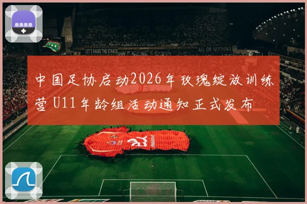 中国足协启动2026年玫瑰绽放训练营 U11年龄组活动通知正式发布