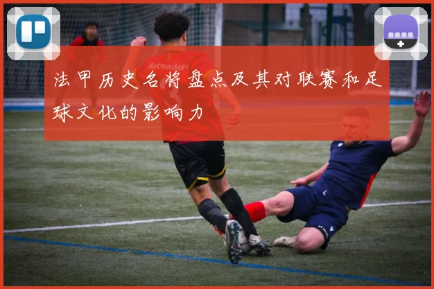 法甲历史名将盘点及其对联赛和足球文化的影响力