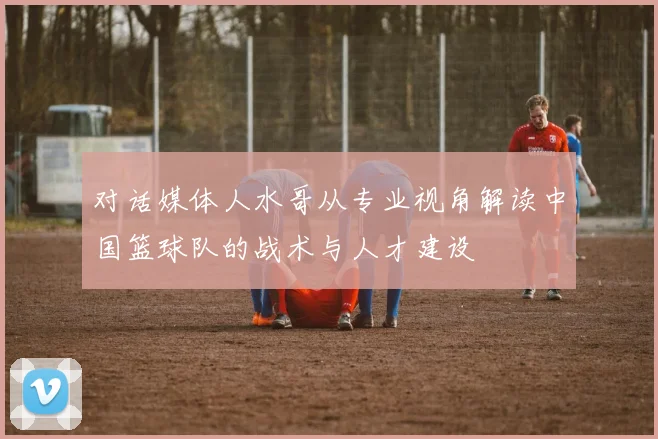 对话媒体人水哥从专业视角解读中国篮球队的战术与人才建设