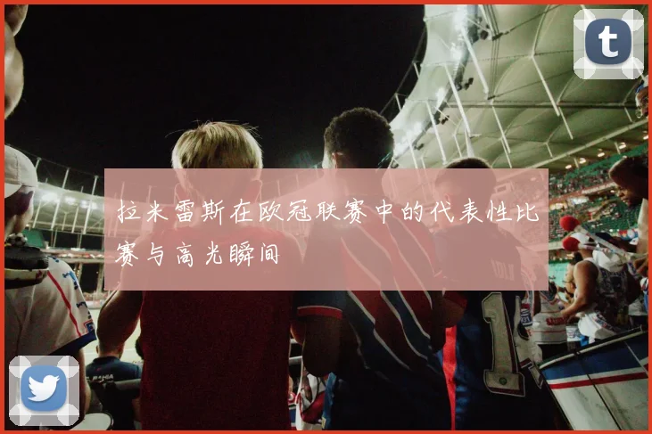 拉米雷斯在欧冠联赛中的代表性比赛与高光瞬间