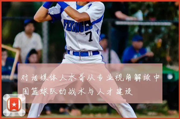 对话媒体人水哥从专业视角解读中国篮球队的战术与人才建设