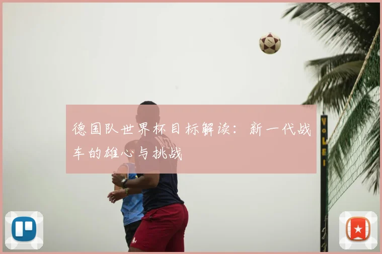 德国队世界杯目标解读：新一代战车的雄心与挑战